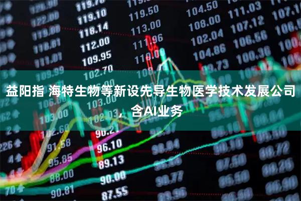 益阳指 海特生物等新设先导生物医学技术发展公司，含AI业务