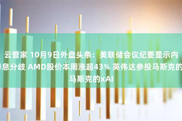 云管家 10月9日外盘头条：美联储会议纪要显示内部降息分歧 AMD股价本周涨超43% 英伟达参投马斯克的xAI