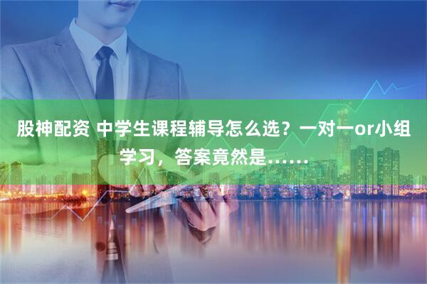 股神配资 中学生课程辅导怎么选？一对一or小组学习，答案竟然是……