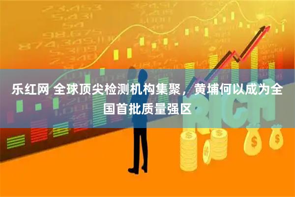 乐红网 全球顶尖检测机构集聚，黄埔何以成为全国首批质量强区