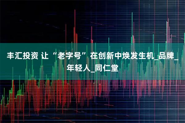 丰汇投资 让 “老字号” 在创新中焕发生机_品牌_年轻人_同仁堂