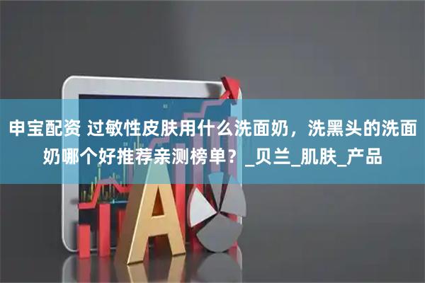申宝配资 过敏性皮肤用什么洗面奶，洗黑头的洗面奶哪个好推荐亲测榜单？_贝兰_肌肤_产品