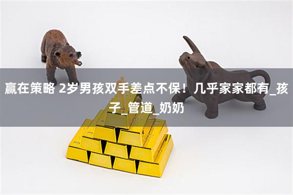 赢在策略 2岁男孩双手差点不保！几乎家家都有_孩子_管道_奶奶