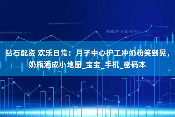 钻石配资 欢乐日常：月子中心护工冲奶粉笑到晃，奶瓶洒成小地图_宝宝_手机_密码本
