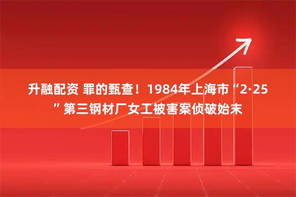 升融配资 罪的甄查！1984年上海市“2·25”第三钢材厂女工被害案侦破始末