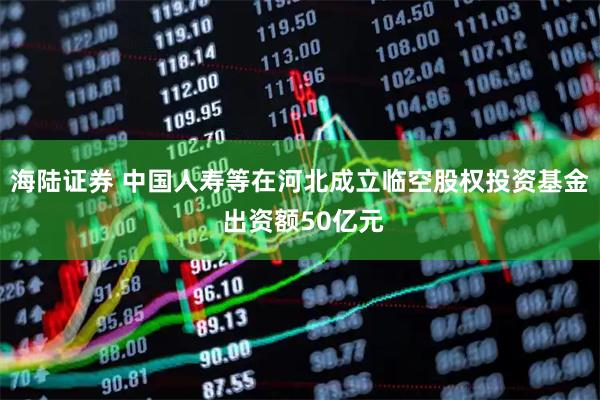 海陆证券 中国人寿等在河北成立临空股权投资基金 出资额50亿元