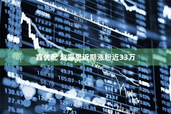 鑫优配 赵露思近期涨粉近33万