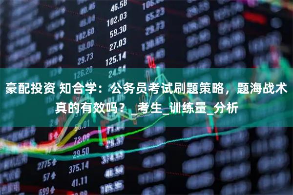 豪配投资 知合学：公务员考试刷题策略，题海战术真的有效吗？_考生_训练量_分析