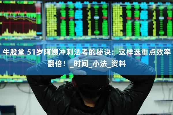 牛股堂 51岁阿姨冲刺法考的秘诀：这样选重点效率翻倍！_时间_小法_资料