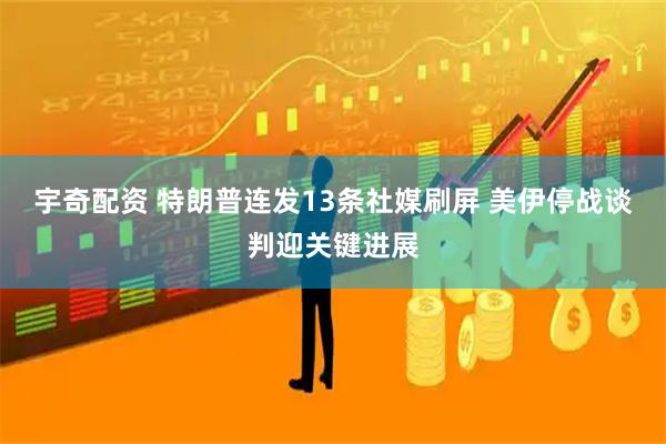 宇奇配资 特朗普连发13条社媒刷屏 美伊停战谈判迎关键进展