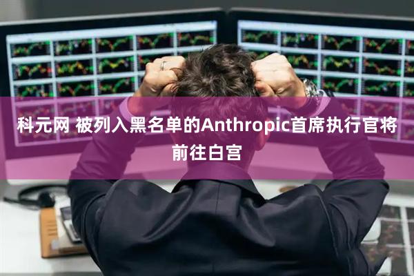 科元网 被列入黑名单的Anthropic首席执行官将前往白宫