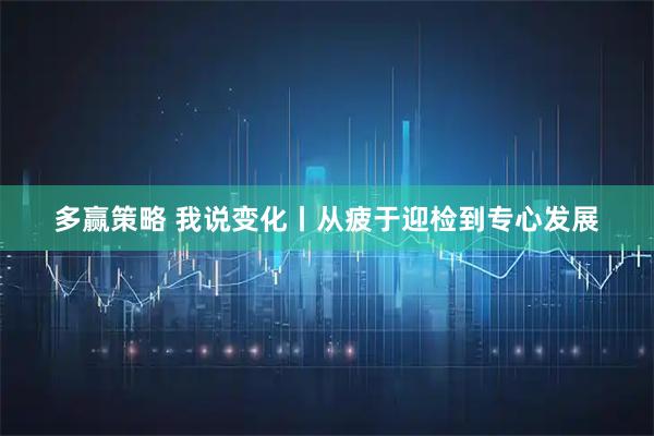 多赢策略 我说变化丨从疲于迎检到专心发展