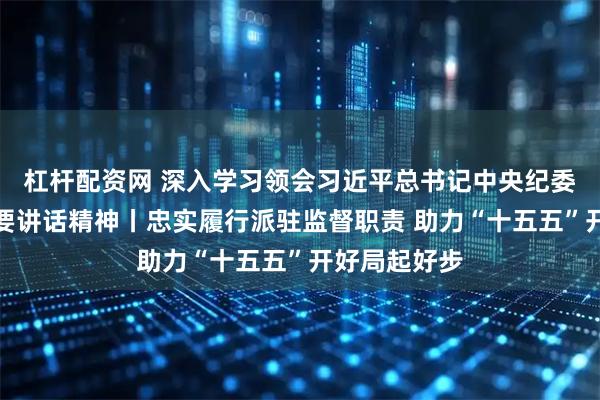 杠杆配资网 深入学习领会习近平总书记中央纪委五次全会重要讲话精神丨忠实履行派驻监督职责 助力“十五五”开好局起好步