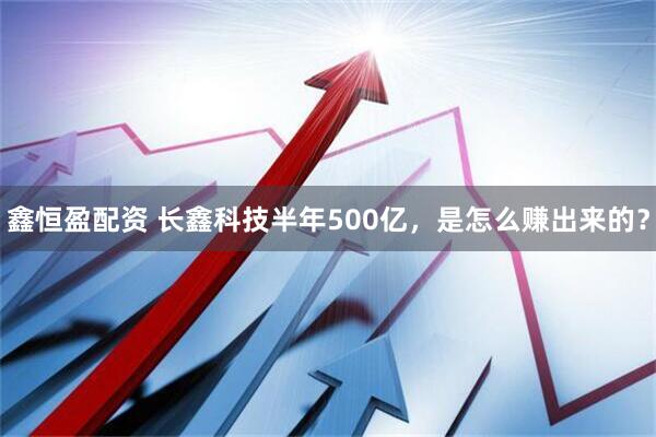 鑫恒盈配资 长鑫科技半年500亿，是怎么赚出来的？