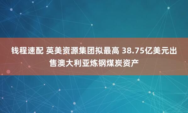 钱程速配 英美资源集团拟最高 38.75亿美元出售澳大利亚炼钢煤炭资产